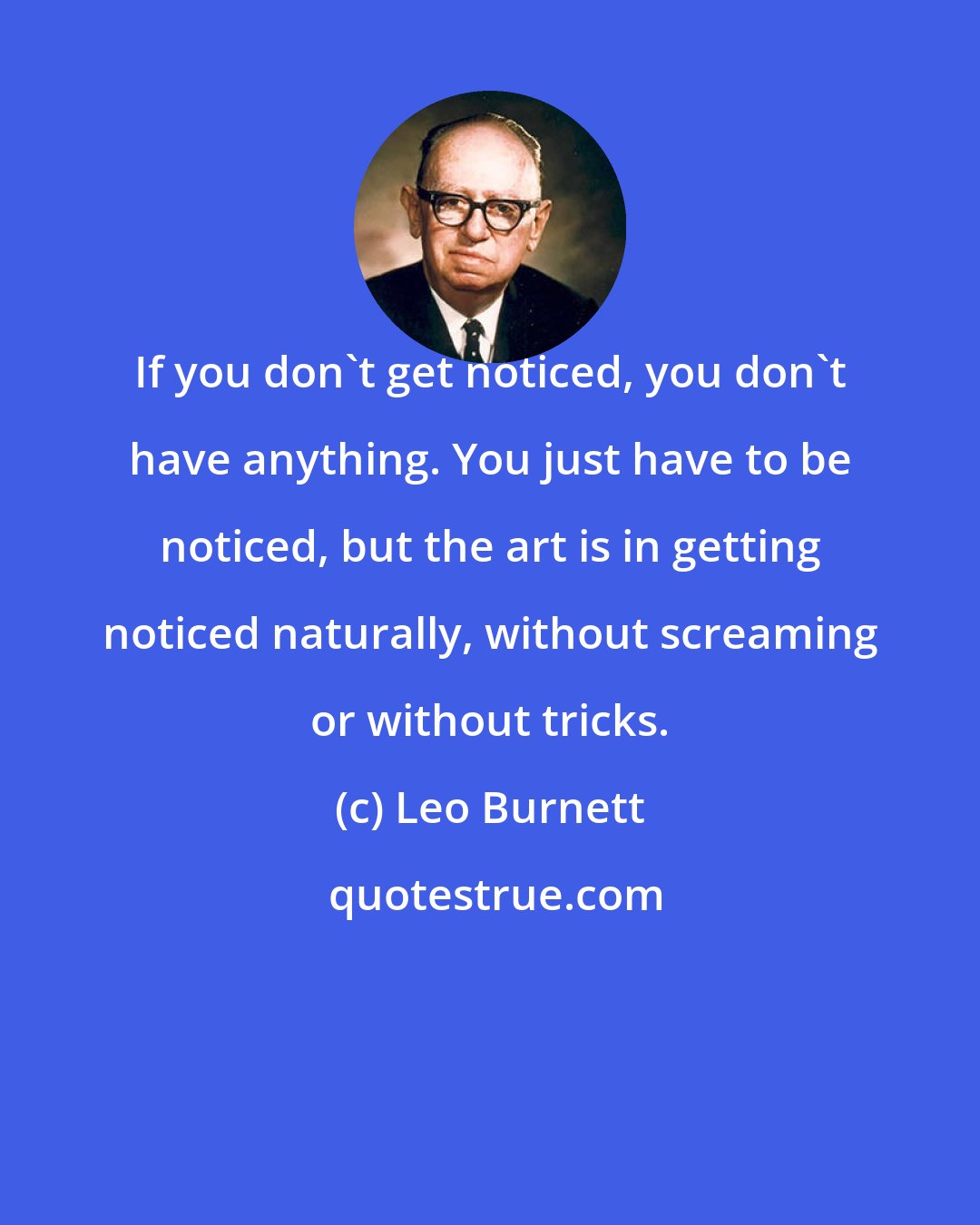 Leo Burnett: If you don't get noticed, you don't have anything. You just have to be noticed, but the art is in getting noticed naturally, without screaming or without tricks.