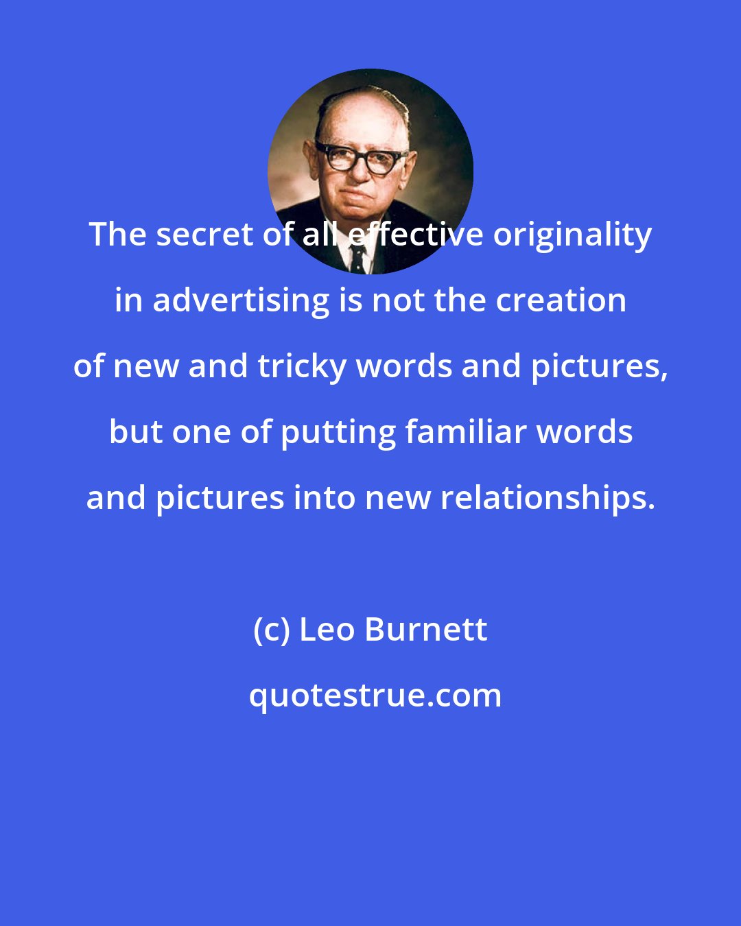 Leo Burnett: The secret of all effective originality in advertising is not the creation of new and tricky words and pictures, but one of putting familiar words and pictures into new relationships.