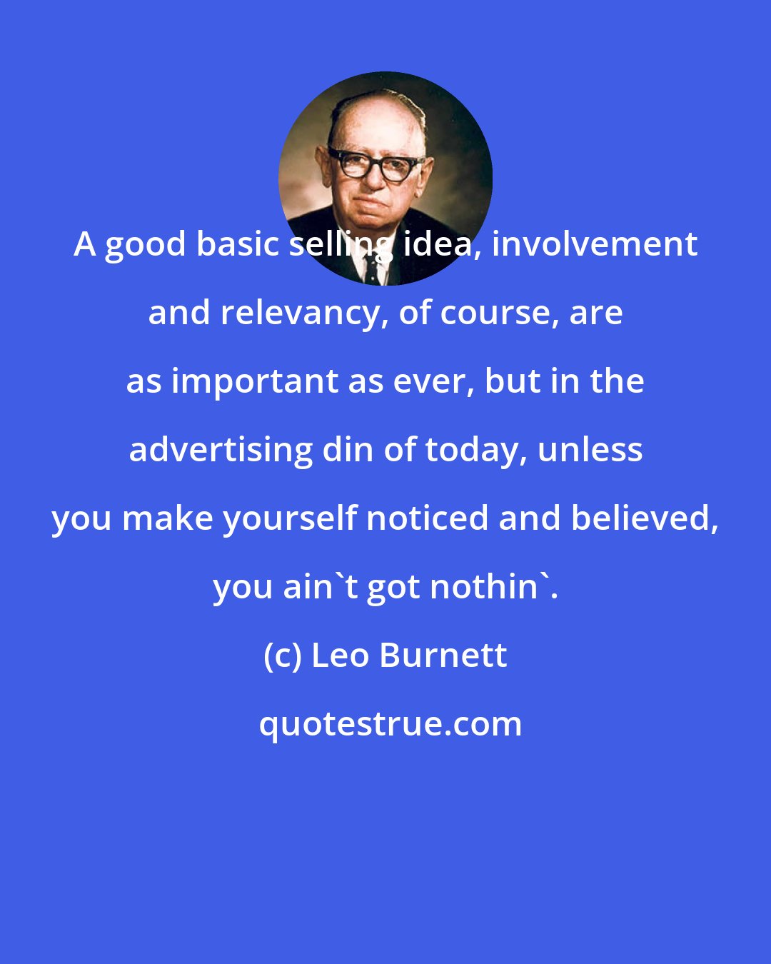 Leo Burnett: A good basic selling idea, involvement and relevancy, of course, are as important as ever, but in the advertising din of today, unless you make yourself noticed and believed, you ain't got nothin'.