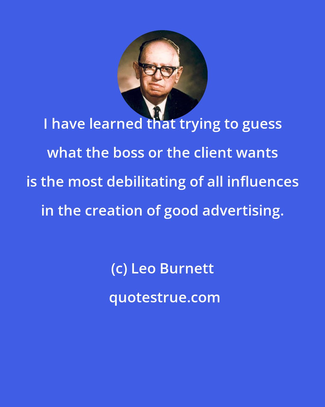 Leo Burnett: I have learned that trying to guess what the boss or the client wants is the most debilitating of all influences in the creation of good advertising.