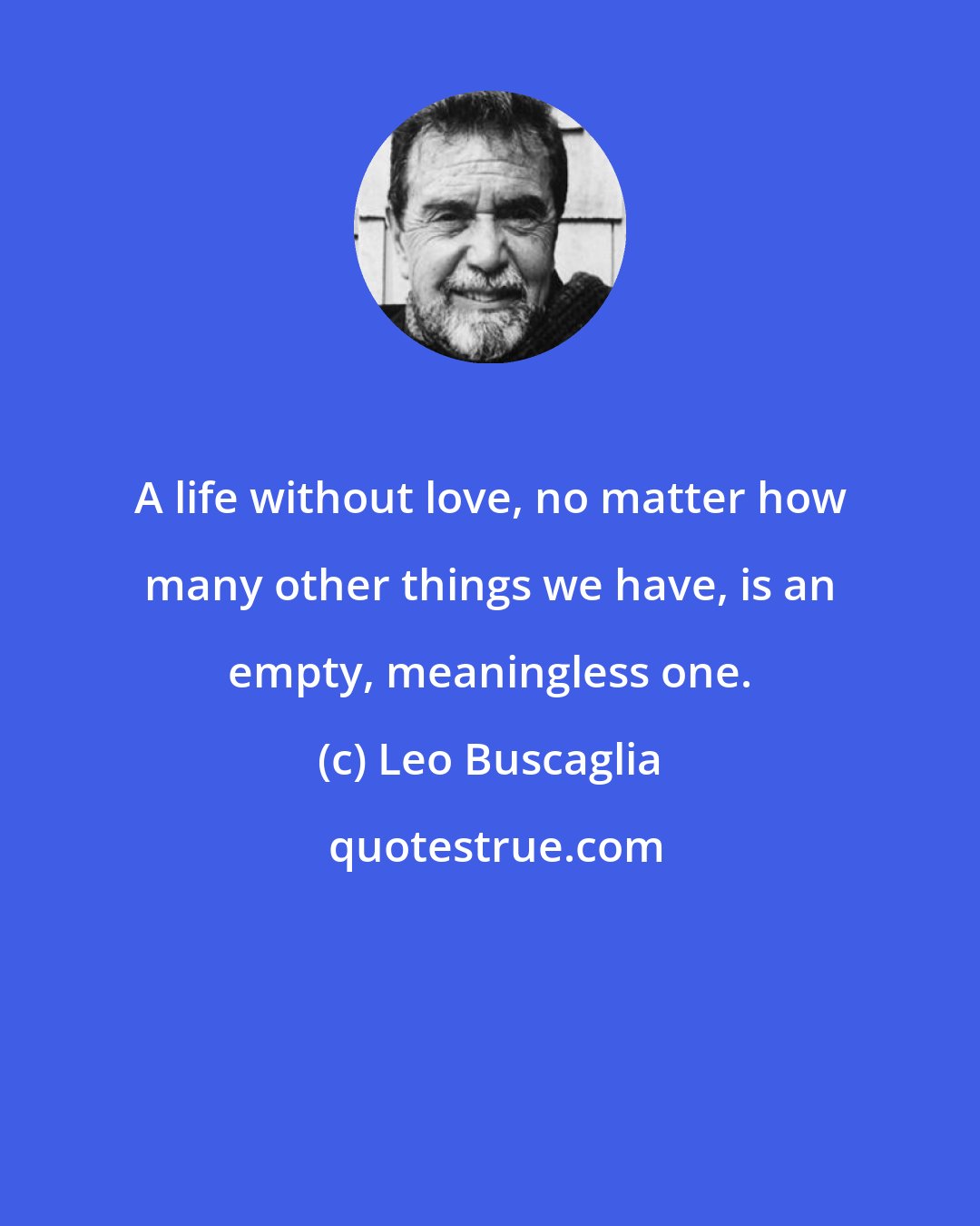 Leo Buscaglia: A life without love, no matter how many other things we have, is an empty, meaningless one.