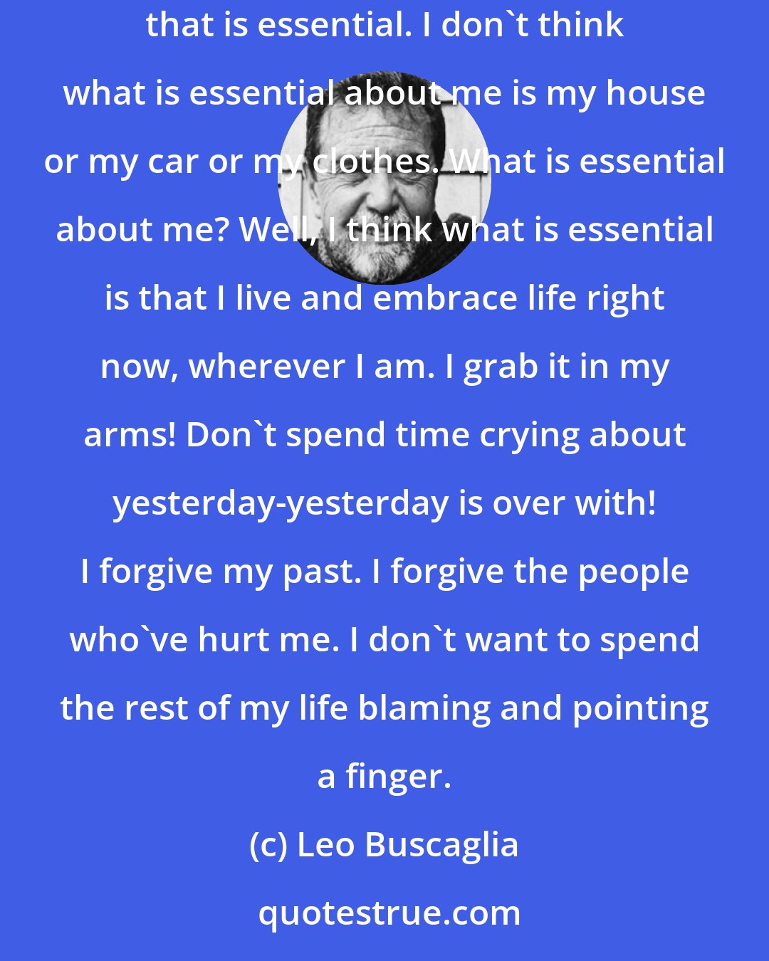 Leo Buscaglia: I don't know about you, but I don't feel that it's my vehicle that is essential. I don't know about you, but I don't feel that it's my education that is essential. I don't think what is essential about me is my house or my car or my clothes. What is essential about me? Well, I think what is essential is that I live and embrace life right now, wherever I am. I grab it in my arms! Don't spend time crying about yesterday-yesterday is over with! I forgive my past. I forgive the people who've hurt me. I don't want to spend the rest of my life blaming and pointing a finger.