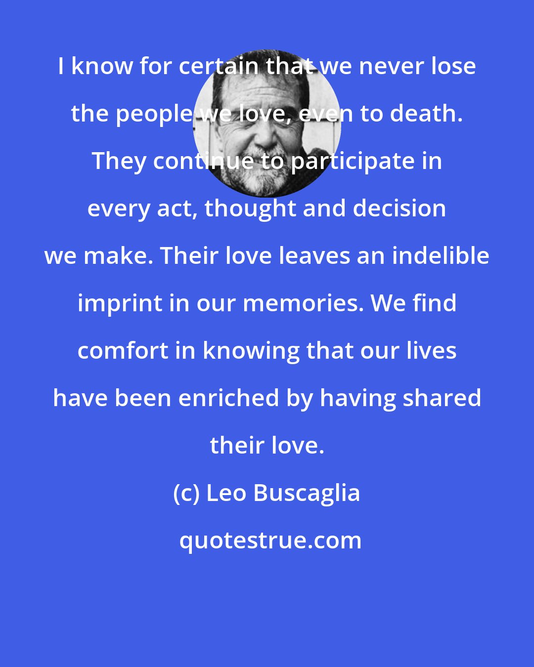 Leo Buscaglia: I know for certain that we never lose the people we love, even to death. They continue to participate in every act, thought and decision we make. Their love leaves an indelible imprint in our memories. We find comfort in knowing that our lives have been enriched by having shared their love.