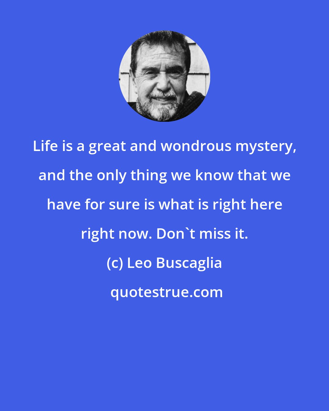 Leo Buscaglia: Life is a great and wondrous mystery, and the only thing we know that we have for sure is what is right here right now. Don't miss it.