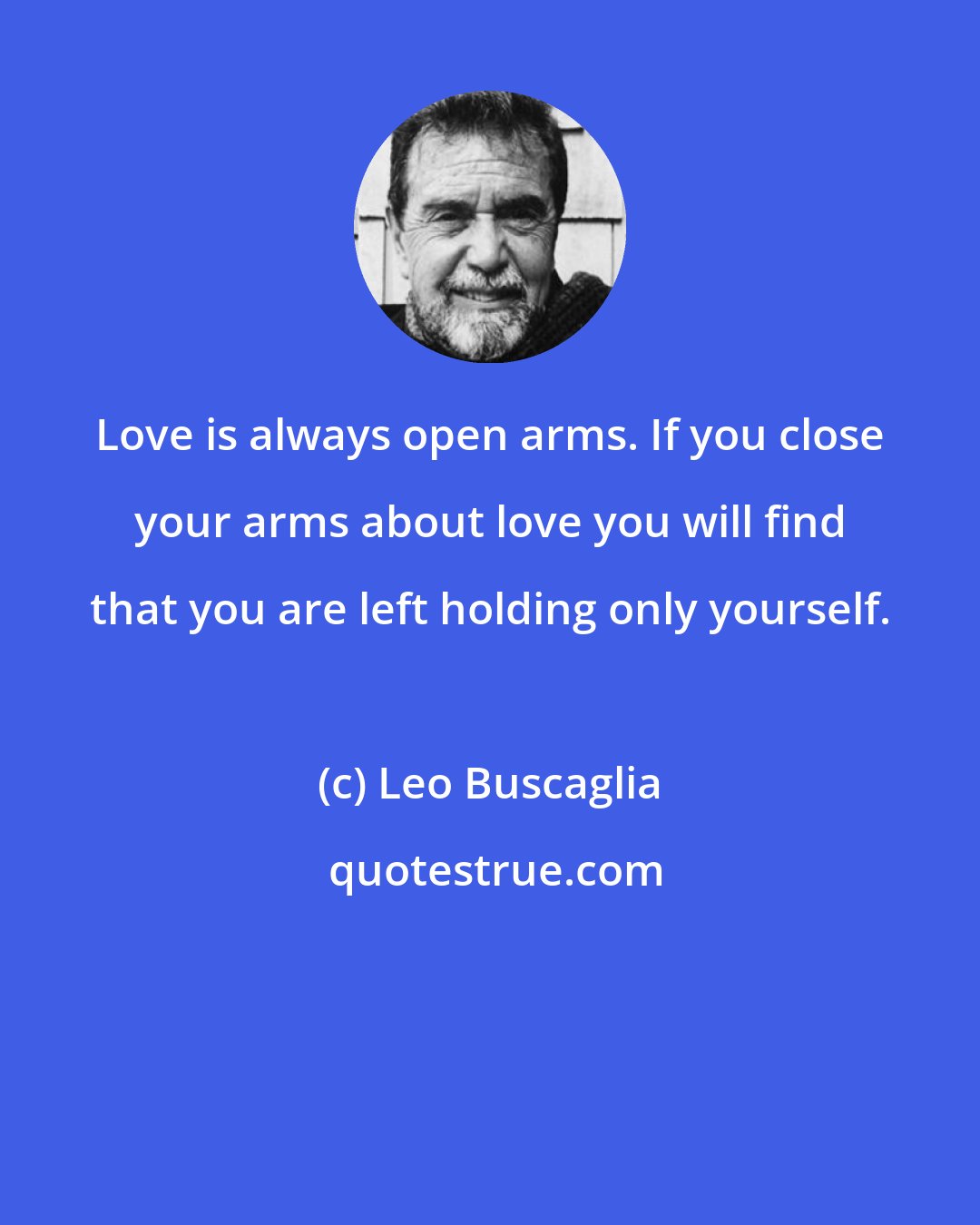 Leo Buscaglia: Love is always open arms. If you close your arms about love you will find that you are left holding only yourself.