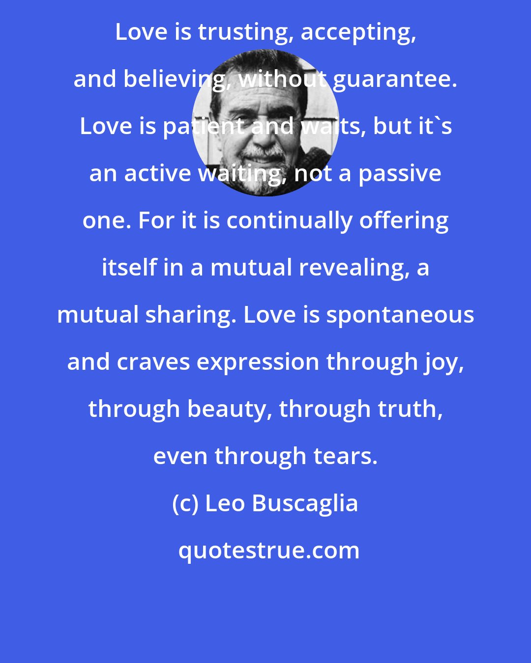 Leo Buscaglia: Love is trusting, accepting, and believing, without guarantee. Love is patient and waits, but it's an active waiting, not a passive one. For it is continually offering itself in a mutual revealing, a mutual sharing. Love is spontaneous and craves expression through joy, through beauty, through truth, even through tears.