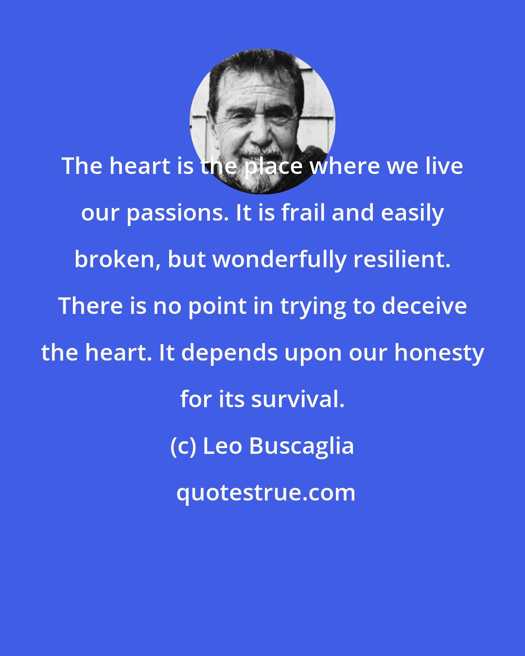 Leo Buscaglia: The heart is the place where we live our passions. It is frail and easily broken, but wonderfully resilient. There is no point in trying to deceive the heart. It depends upon our honesty for its survival.