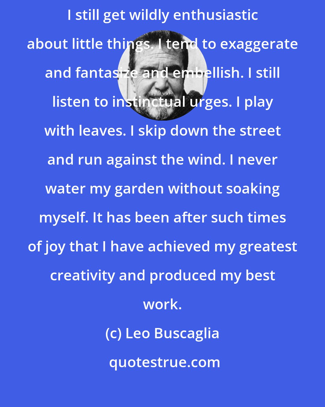 Leo Buscaglia: I am often accused of being childish. I prefer to interpret that as child-like. I still get wildly enthusiastic about little things. I tend to exaggerate and fantasize and embellish. I still listen to instinctual urges. I play with leaves. I skip down the street and run against the wind. I never water my garden without soaking myself. It has been after such times of joy that I have achieved my greatest creativity and produced my best work.