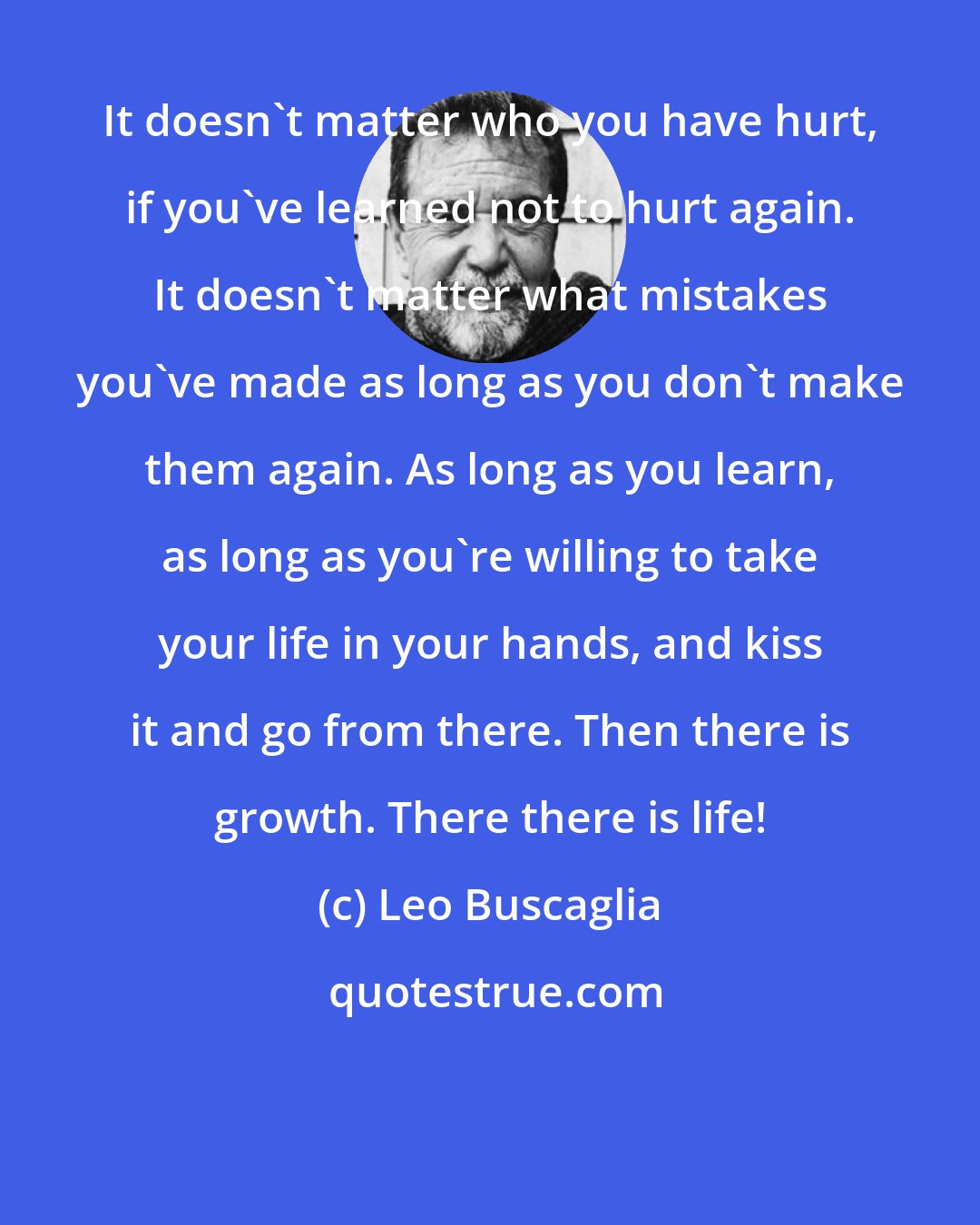 Leo Buscaglia: It doesn't matter who you have hurt, if you've learned not to hurt again. It doesn't matter what mistakes you've made as long as you don't make them again. As long as you learn, as long as you're willing to take your life in your hands, and kiss it and go from there. Then there is growth. There there is life!