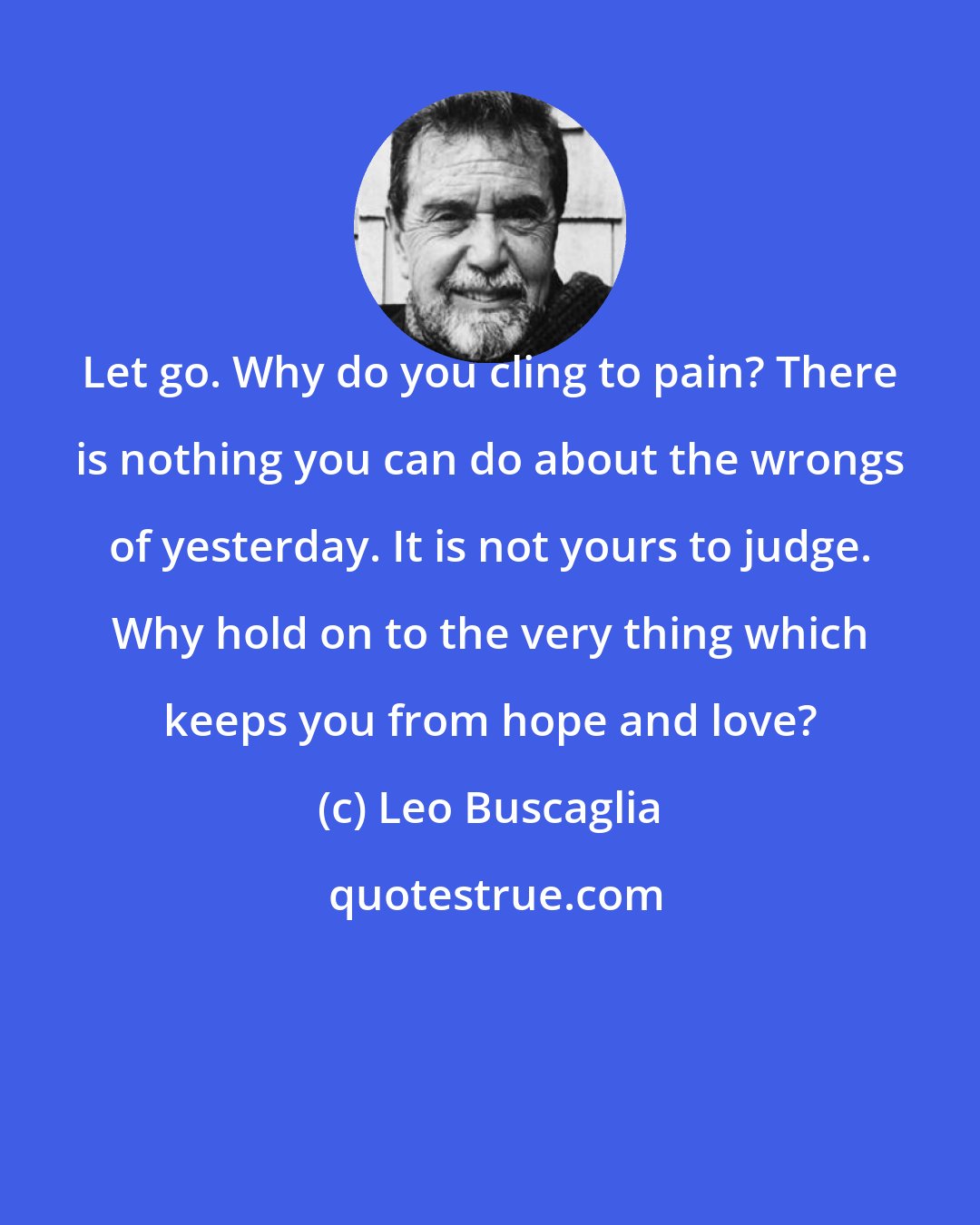 Leo Buscaglia: Let go. Why do you cling to pain? There is nothing you can do about the wrongs of yesterday. It is not yours to judge. Why hold on to the very thing which keeps you from hope and love?