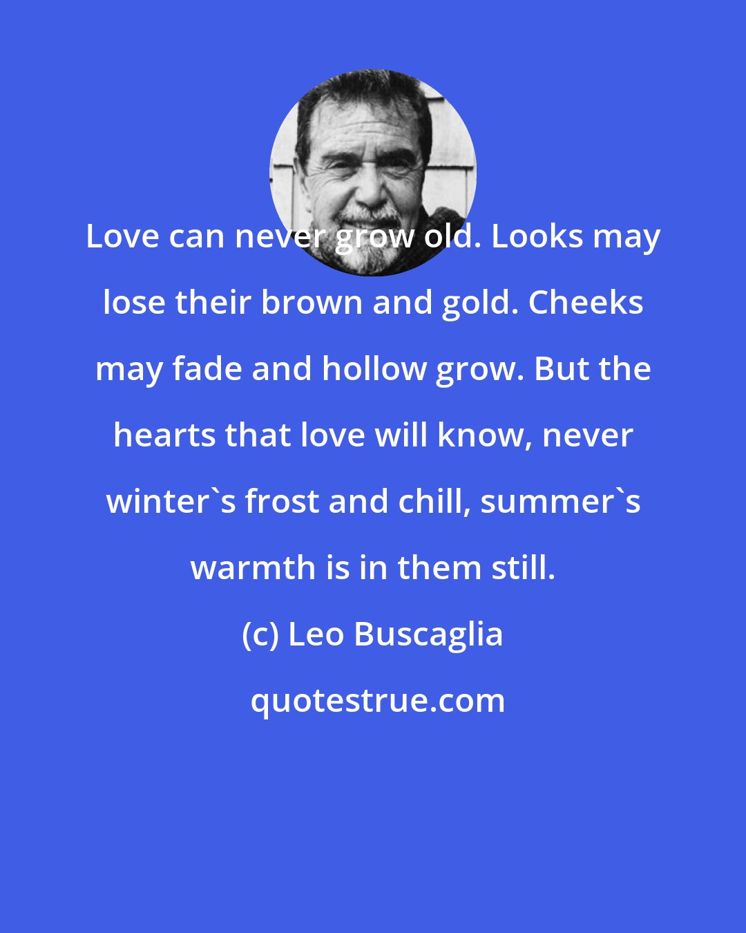 Leo Buscaglia: Love can never grow old. Looks may lose their brown and gold. Cheeks may fade and hollow grow. But the hearts that love will know, never winter's frost and chill, summer's warmth is in them still.