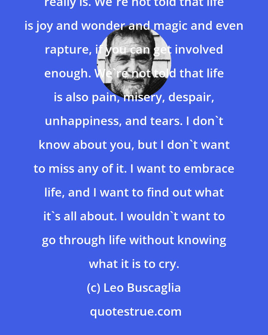 Leo Buscaglia: Why do we protect children from life? It's no wonder that we become afraid to live. We're not told what life really is. We're not told that life is joy and wonder and magic and even rapture, if you can get involved enough. We're not told that life is also pain, misery, despair, unhappiness, and tears. I don't know about you, but I don't want to miss any of it. I want to embrace life, and I want to find out what it's all about. I wouldn't want to go through life without knowing what it is to cry.