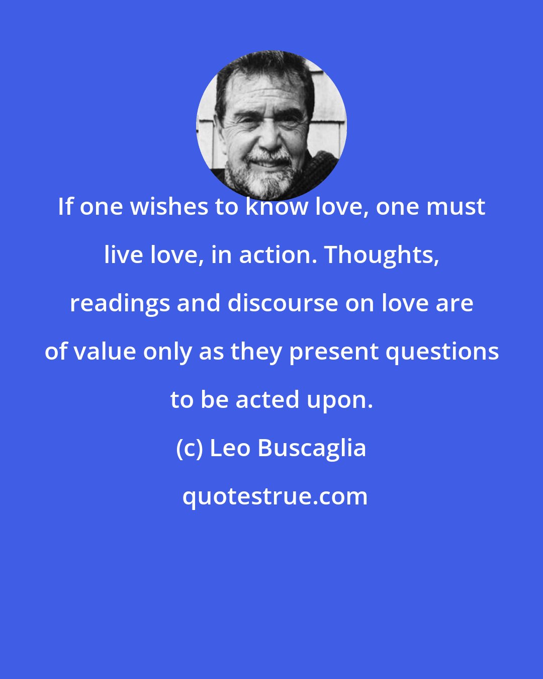 Leo Buscaglia: If one wishes to know love, one must live love, in action. Thoughts, readings and discourse on love are of value only as they present questions to be acted upon.