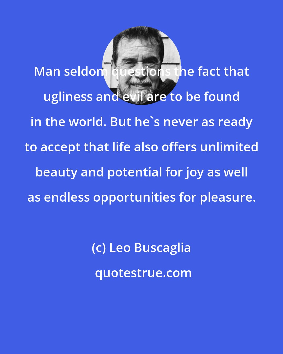 Leo Buscaglia: Man seldom questions the fact that ugliness and evil are to be found in the world. But he's never as ready to accept that life also offers unlimited beauty and potential for joy as well as endless opportunities for pleasure.