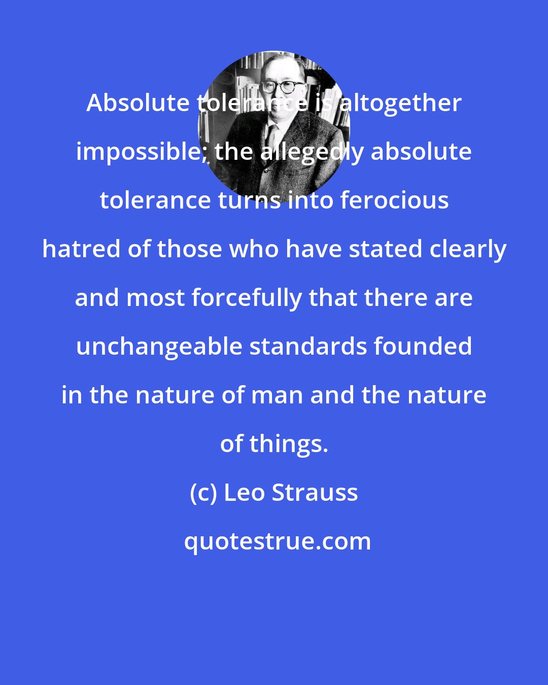 Leo Strauss: Absolute tolerance is altogether impossible; the allegedly absolute tolerance turns into ferocious hatred of those who have stated clearly and most forcefully that there are unchangeable standards founded in the nature of man and the nature of things.