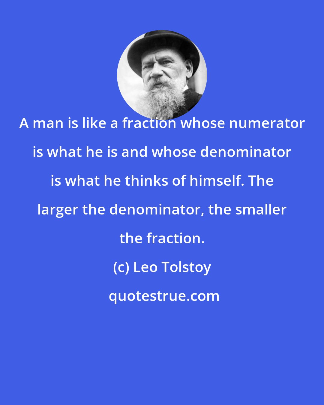 Leo Tolstoy: A man is like a fraction whose numerator is what he is and whose denominator is what he thinks of himself. The larger the denominator, the smaller the fraction.