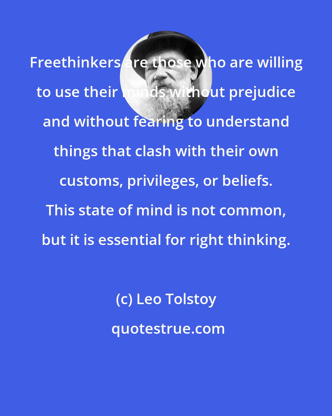 Leo Tolstoy: Freethinkers are those who are willing to use their minds without prejudice and without fearing to understand things that clash with their own customs, privileges, or beliefs. This state of mind is not common, but it is essential for right thinking.