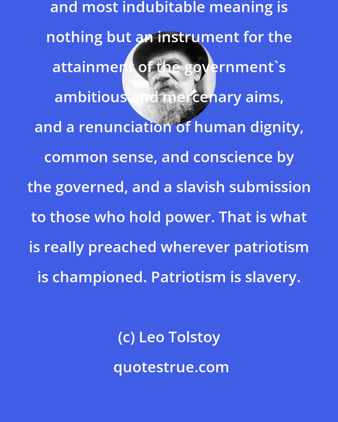 Leo Tolstoy: Patriotism in its simplest, clearest, and most indubitable meaning is nothing but an instrument for the attainment of the government's ambitious and mercenary aims, and a renunciation of human dignity, common sense, and conscience by the governed, and a slavish submission to those who hold power. That is what is really preached wherever patriotism is championed. Patriotism is slavery.