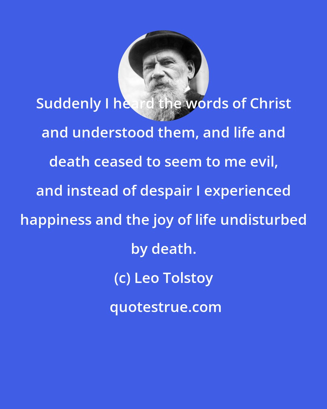 Leo Tolstoy: Suddenly I heard the words of Christ and understood them, and life and death ceased to seem to me evil, and instead of despair I experienced happiness and the joy of life undisturbed by death.