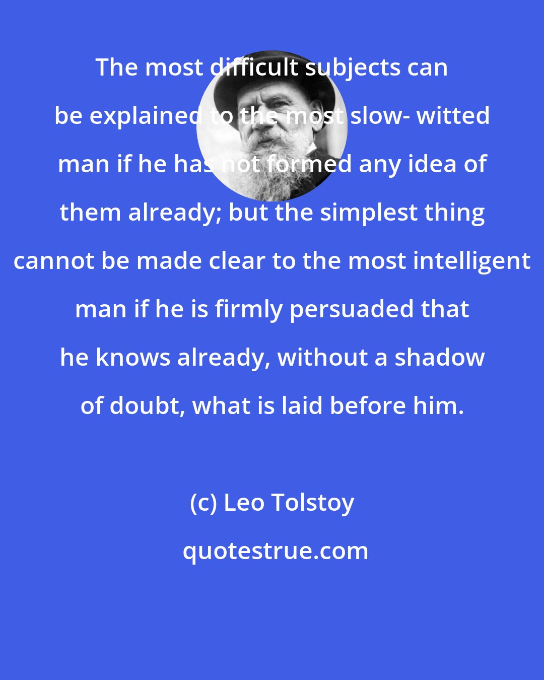 Leo Tolstoy: The most difficult subjects can be explained to the most slow- witted man if he has not formed any idea of them already; but the simplest thing cannot be made clear to the most intelligent man if he is firmly persuaded that he knows already, without a shadow of doubt, what is laid before him.