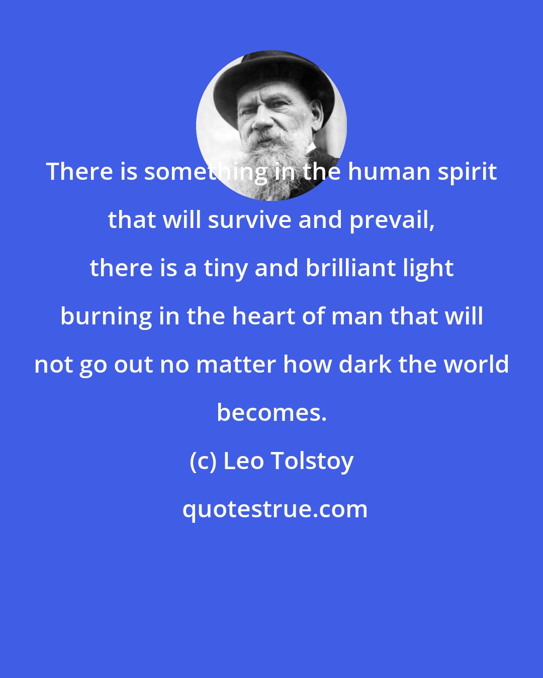 Leo Tolstoy: There is something in the human spirit that will survive and prevail, there is a tiny and brilliant light burning in the heart of man that will not go out no matter how dark the world becomes.