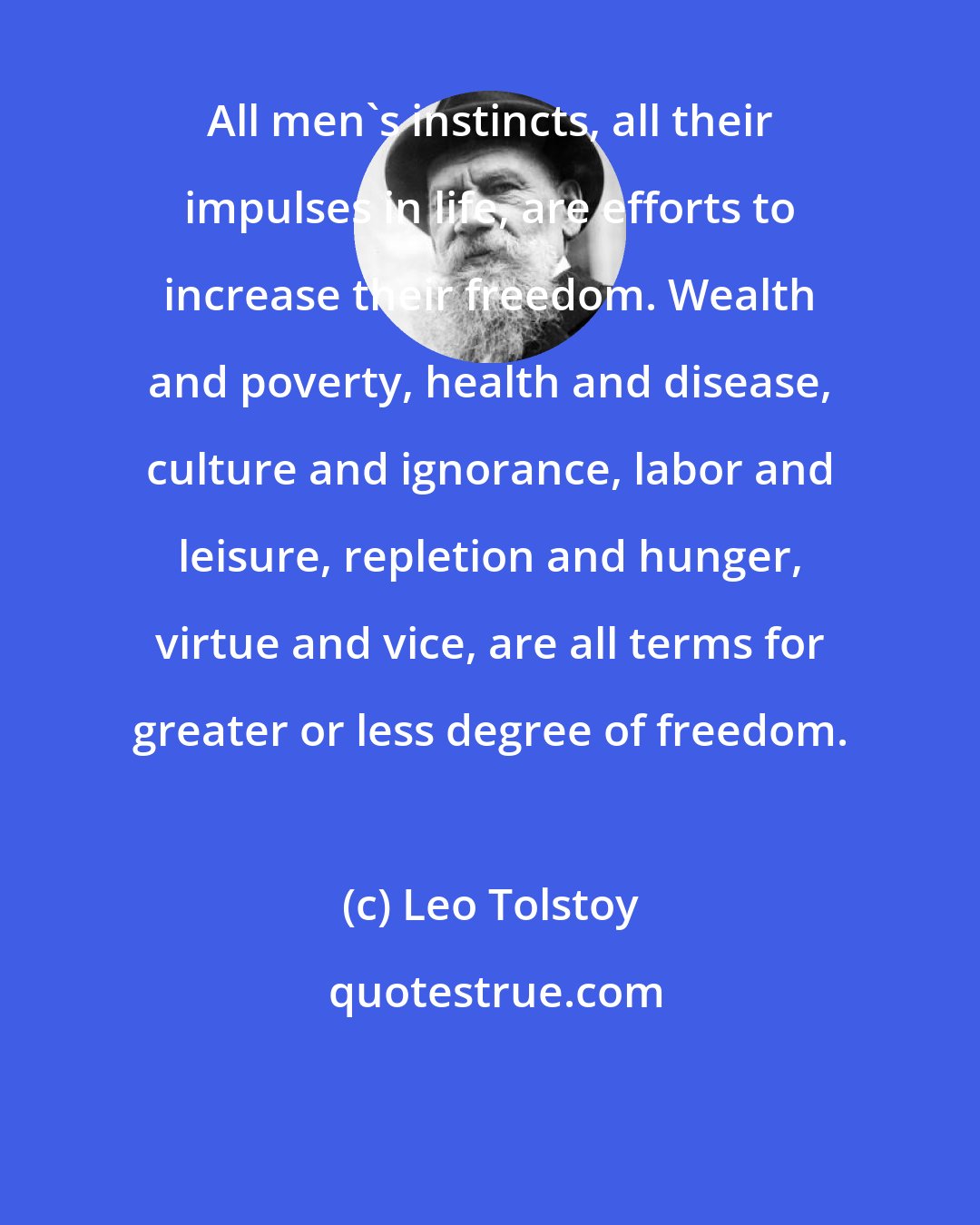 Leo Tolstoy: All men's instincts, all their impulses in life, are efforts to increase their freedom. Wealth and poverty, health and disease, culture and ignorance, labor and leisure, repletion and hunger, virtue and vice, are all terms for greater or less degree of freedom.