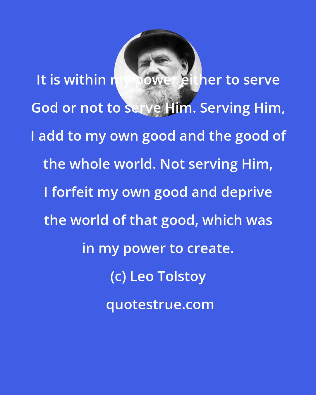 Leo Tolstoy: It is within my power either to serve God or not to serve Him. Serving Him, I add to my own good and the good of the whole world. Not serving Him, I forfeit my own good and deprive the world of that good, which was in my power to create.
