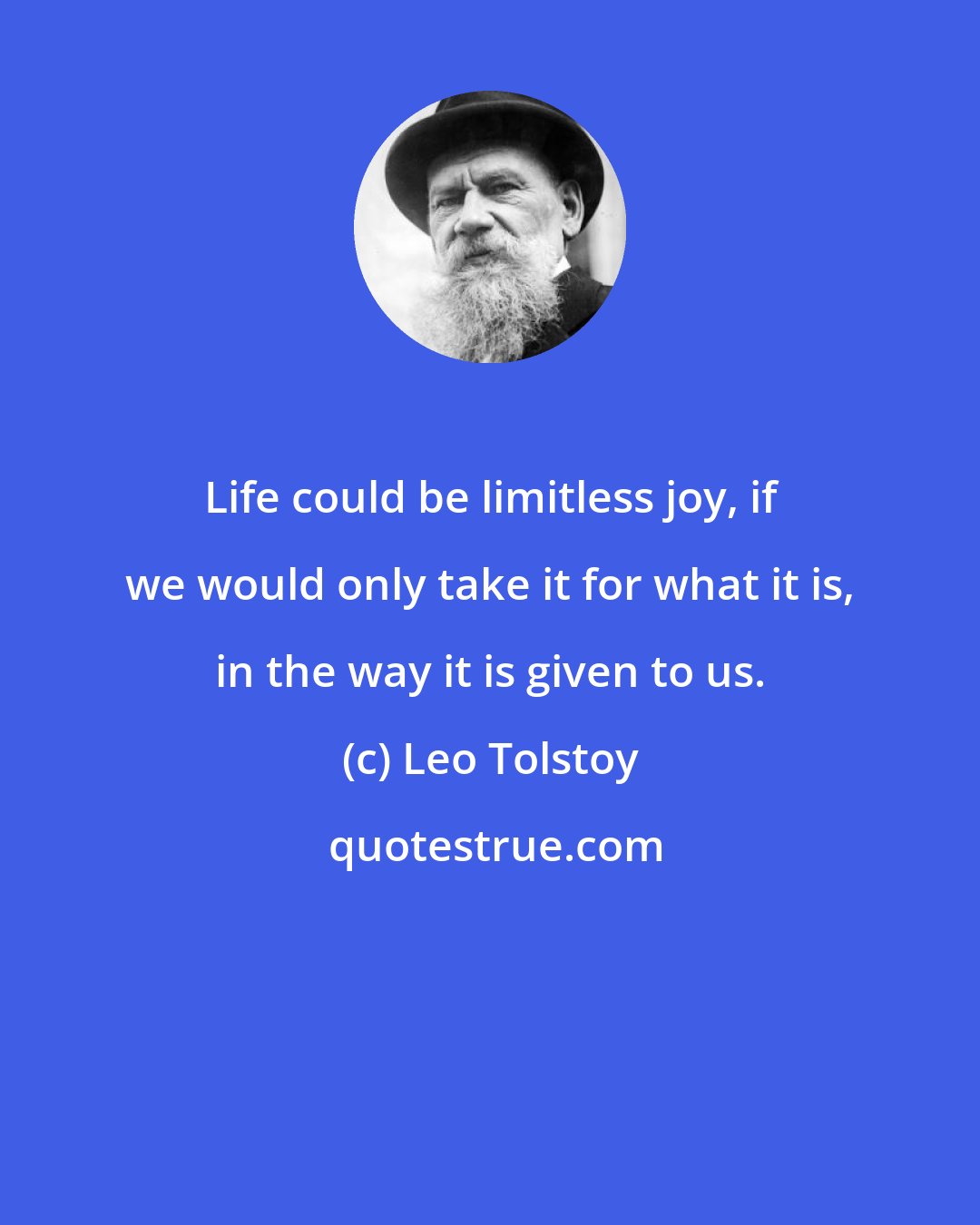 Leo Tolstoy: Life could be limitless joy, if we would only take it for what it is, in the way it is given to us.