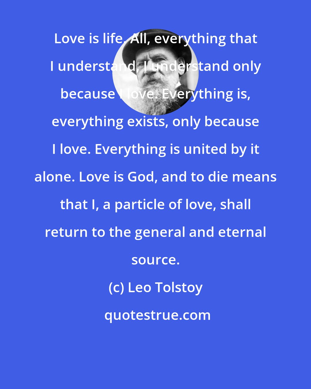 Leo Tolstoy: Love is life. All, everything that I understand, I understand only because I love. Everything is, everything exists, only because I love. Everything is united by it alone. Love is God, and to die means that I, a particle of love, shall return to the general and eternal source.