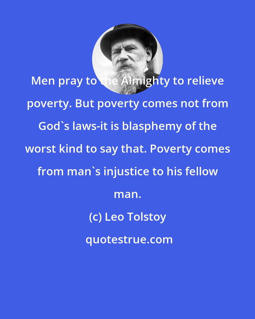 Leo Tolstoy: Men pray to the Almighty to relieve poverty. But poverty comes not from God's laws-it is blasphemy of the worst kind to say that. Poverty comes from man's injustice to his fellow man.