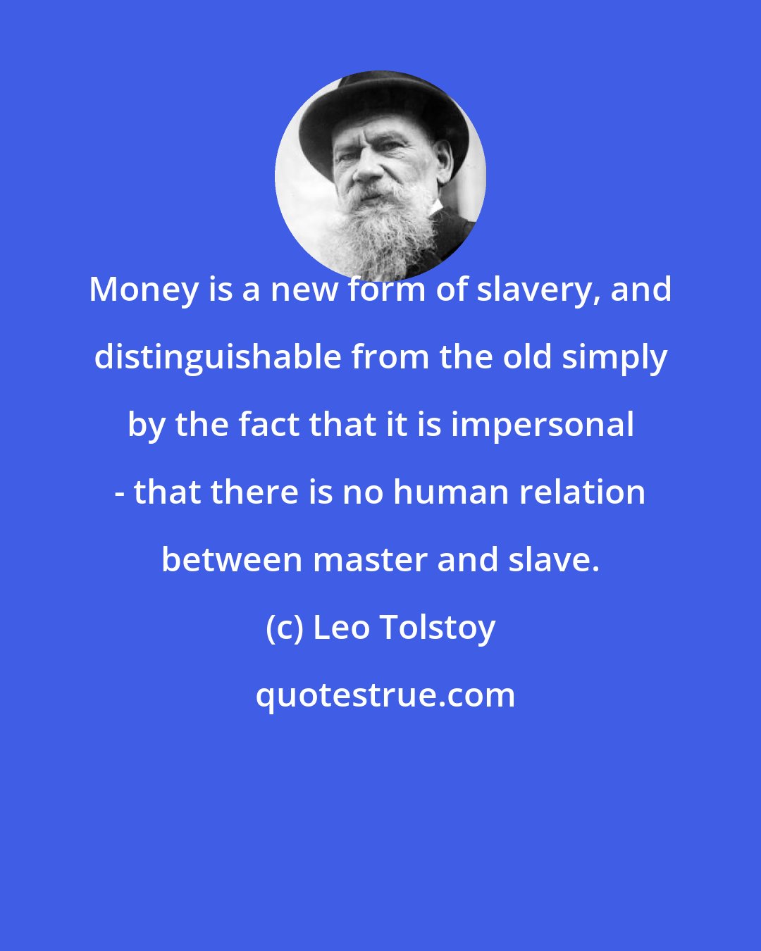 Leo Tolstoy: Money is a new form of slavery, and distinguishable from the old simply by the fact that it is impersonal - that there is no human relation between master and slave.