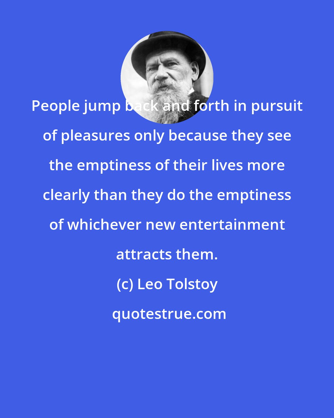 Leo Tolstoy: People jump back and forth in pursuit of pleasures only because they see the emptiness of their lives more clearly than they do the emptiness of whichever new entertainment attracts them.