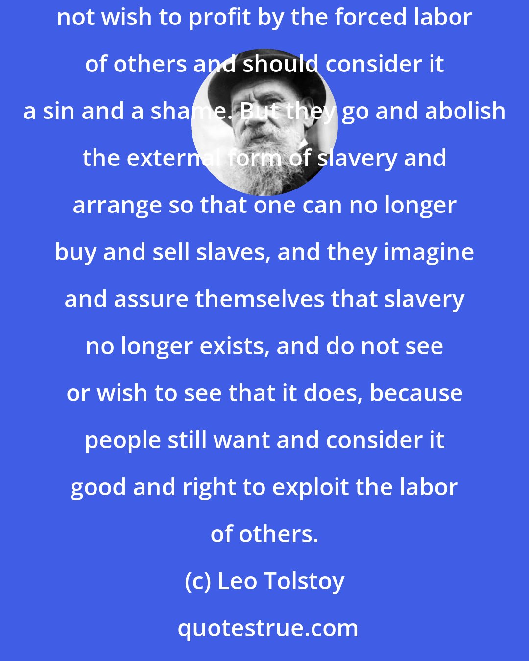 Leo Tolstoy: Slavery, you know, is nothing else than the unwilling labor of many. Therefore to get rid of slavery it is necessary that people should not wish to profit by the forced labor of others and should consider it a sin and a shame. But they go and abolish the external form of slavery and arrange so that one can no longer buy and sell slaves, and they imagine and assure themselves that slavery no longer exists, and do not see or wish to see that it does, because people still want and consider it good and right to exploit the labor of others.