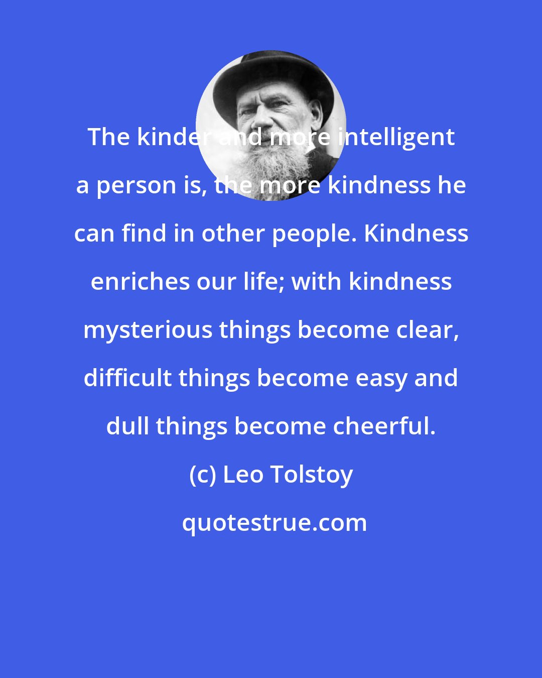 Leo Tolstoy: The kinder and more intelligent a person is, the more kindness he can find in other people. Kindness enriches our life; with kindness mysterious things become clear, difficult things become easy and dull things become cheerful.