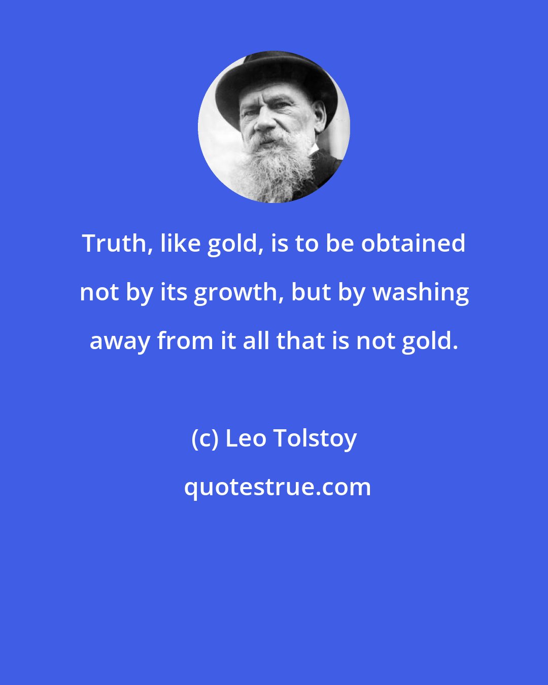 Leo Tolstoy: Truth, like gold, is to be obtained not by its growth, but by washing away from it all that is not gold.
