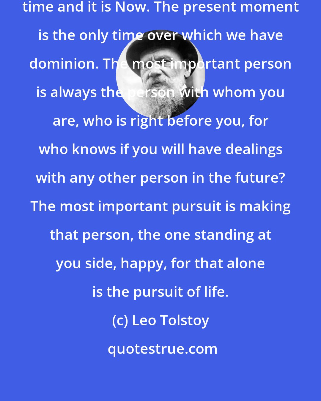 Leo Tolstoy: Remember that there is only one important time and it is Now. The present moment is the only time over which we have dominion. The most important person is always the person with whom you are, who is right before you, for who knows if you will have dealings with any other person in the future? The most important pursuit is making that person, the one standing at you side, happy, for that alone is the pursuit of life.