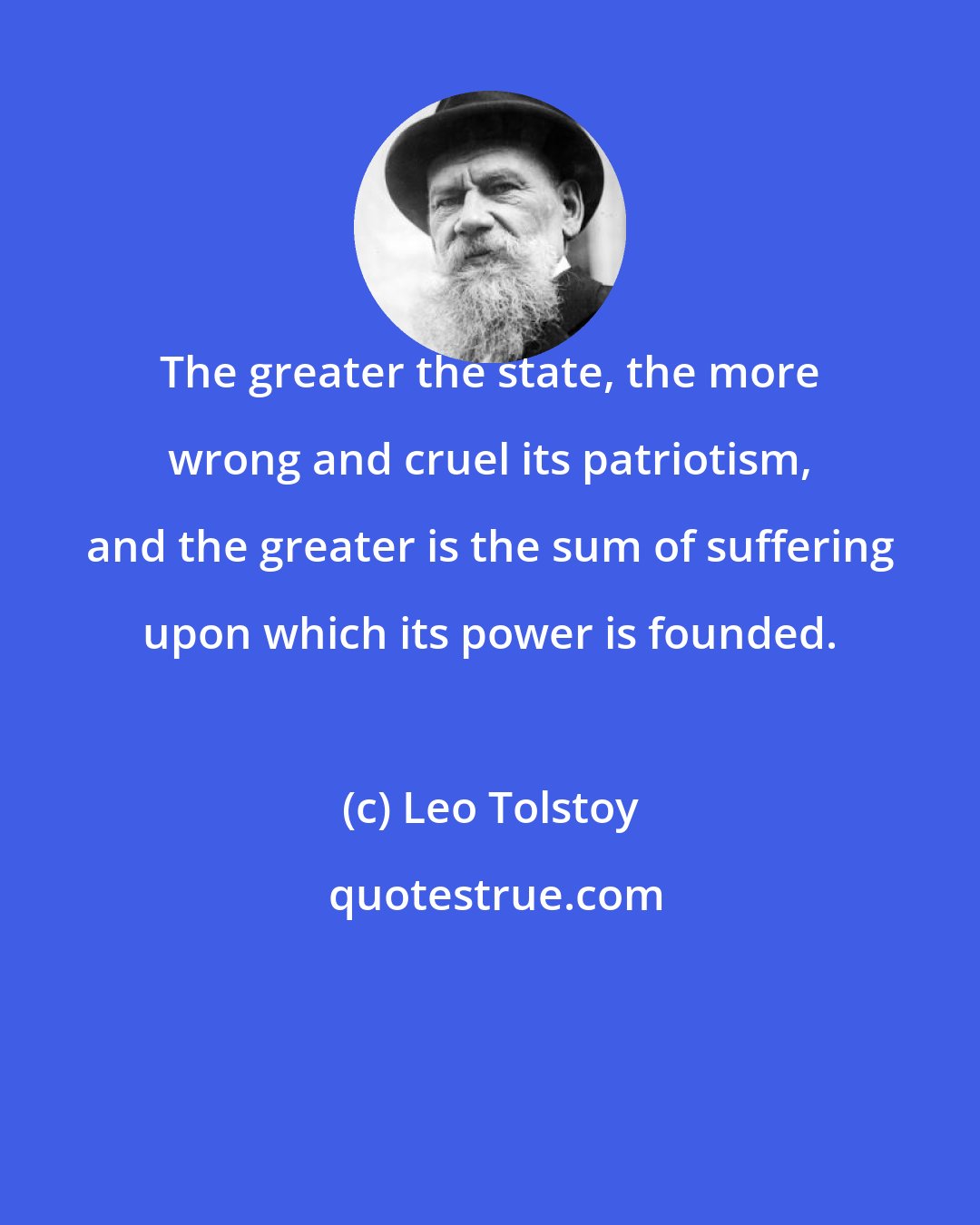 Leo Tolstoy: The greater the state, the more wrong and cruel its patriotism, and the greater is the sum of suffering upon which its power is founded.