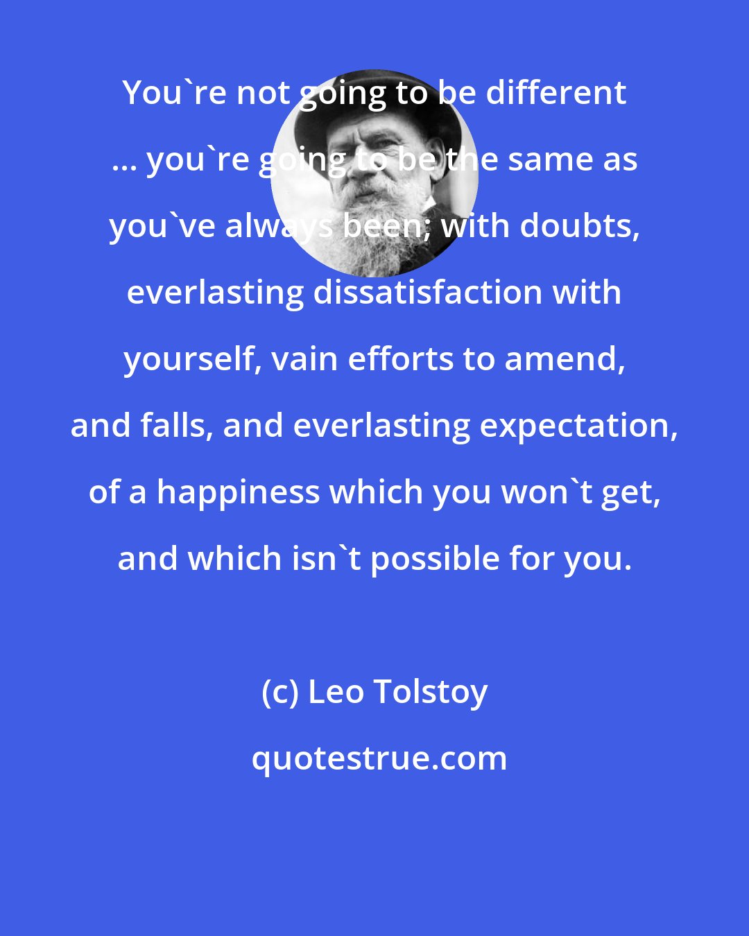 Leo Tolstoy: You're not going to be different ... you're going to be the same as you've always been; with doubts, everlasting dissatisfaction with yourself, vain efforts to amend, and falls, and everlasting expectation, of a happiness which you won't get, and which isn't possible for you.