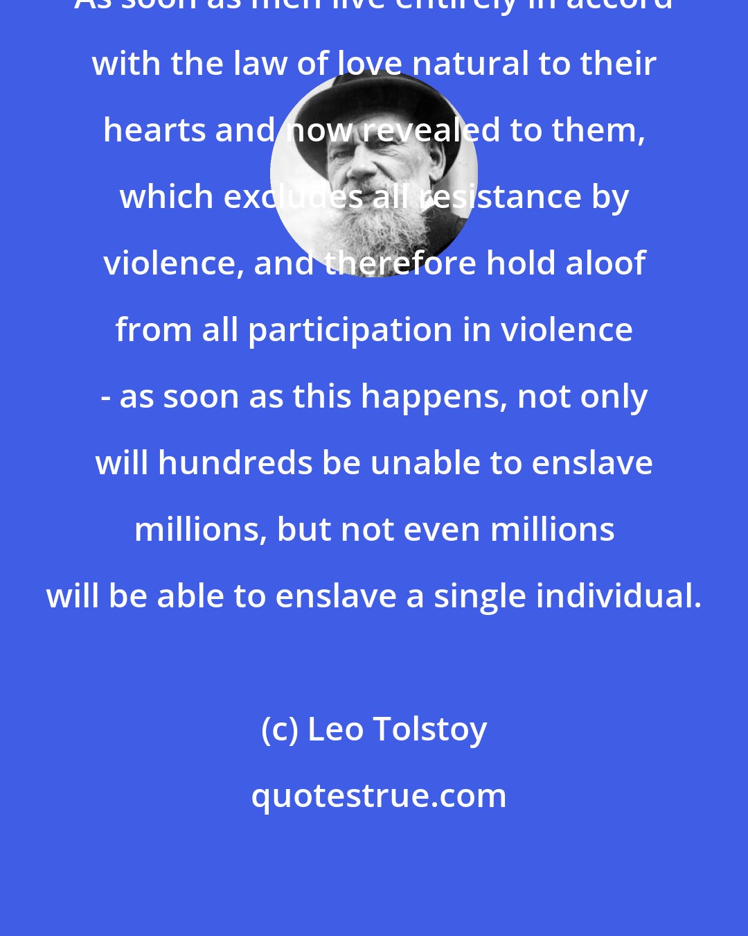 Leo Tolstoy: As soon as men live entirely in accord with the law of love natural to their hearts and now revealed to them, which excludes all resistance by violence, and therefore hold aloof from all participation in violence - as soon as this happens, not only will hundreds be unable to enslave millions, but not even millions will be able to enslave a single individual.