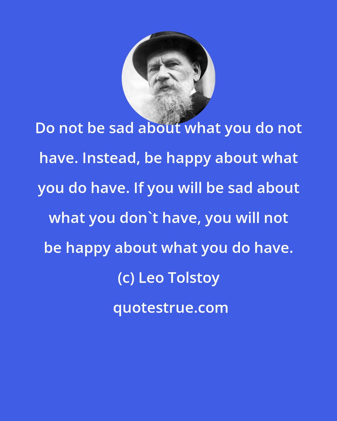 Leo Tolstoy: Do not be sad about what you do not have. Instead, be happy about what you do have. If you will be sad about what you don't have, you will not be happy about what you do have.