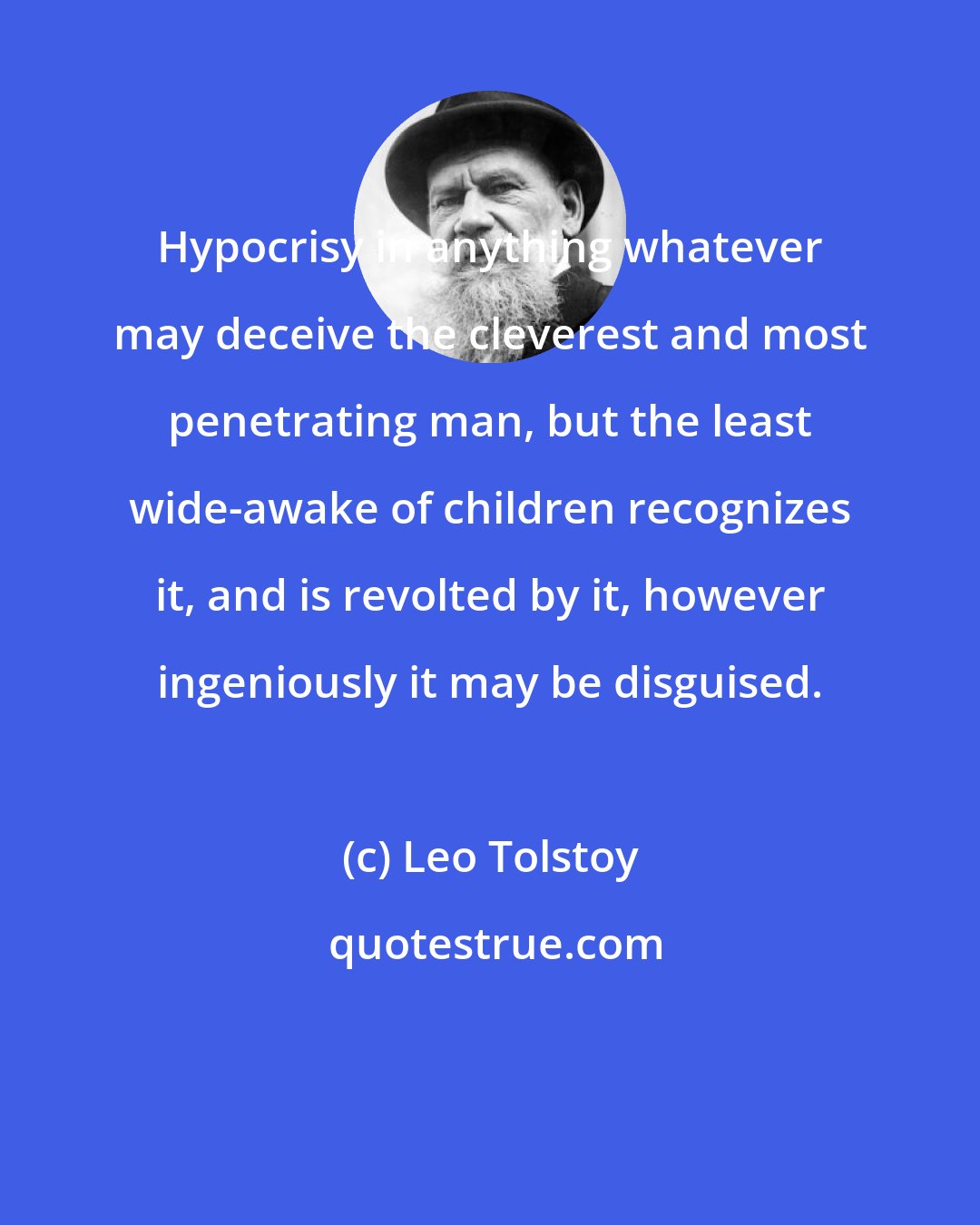 Leo Tolstoy: Hypocrisy in anything whatever may deceive the cleverest and most penetrating man, but the least wide-awake of children recognizes it, and is revolted by it, however ingeniously it may be disguised.