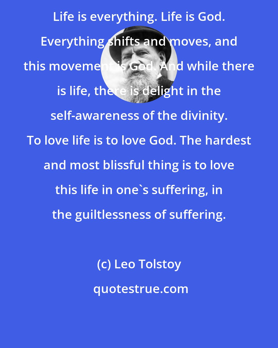 Leo Tolstoy: Life is everything. Life is God. Everything shifts and moves, and this movement is God. And while there is life, there is delight in the self-awareness of the divinity. To love life is to love God. The hardest and most blissful thing is to love this life in one's suffering, in the guiltlessness of suffering.