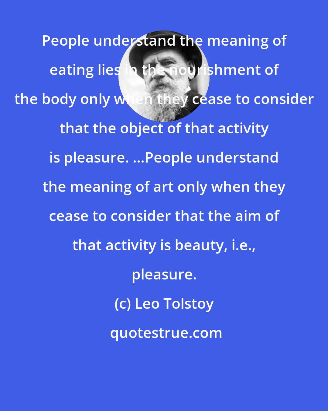 Leo Tolstoy: People understand the meaning of eating lies in the nourishment of the body only when they cease to consider that the object of that activity is pleasure. ...People understand the meaning of art only when they cease to consider that the aim of that activity is beauty, i.e., pleasure.