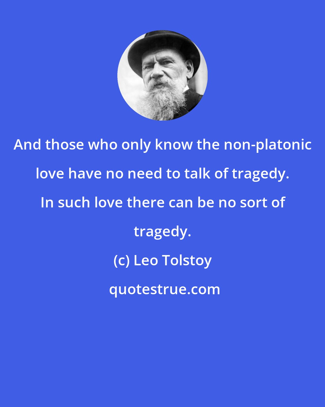Leo Tolstoy: And those who only know the non-platonic love have no need to talk of tragedy. In such love there can be no sort of tragedy.