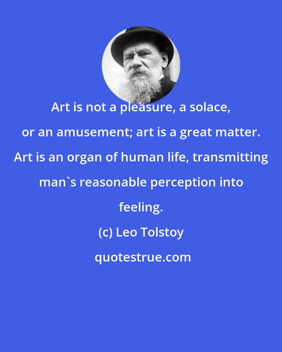 Leo Tolstoy: Art is not a pleasure, a solace, or an amusement; art is a great matter. Art is an organ of human life, transmitting man's reasonable perception into feeling.