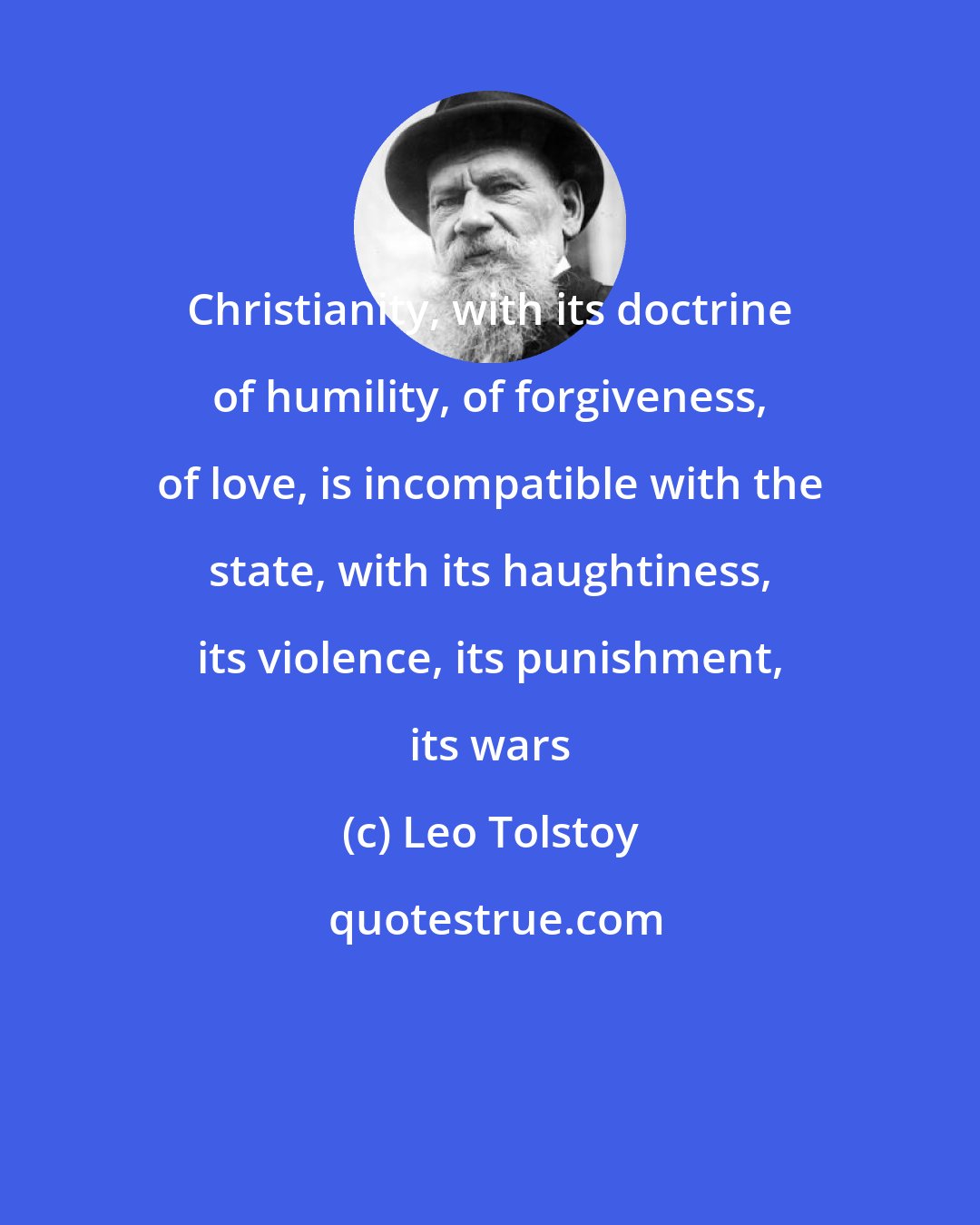 Leo Tolstoy: Christianity, with its doctrine of humility, of forgiveness, of love, is incompatible with the state, with its haughtiness, its violence, its punishment, its wars