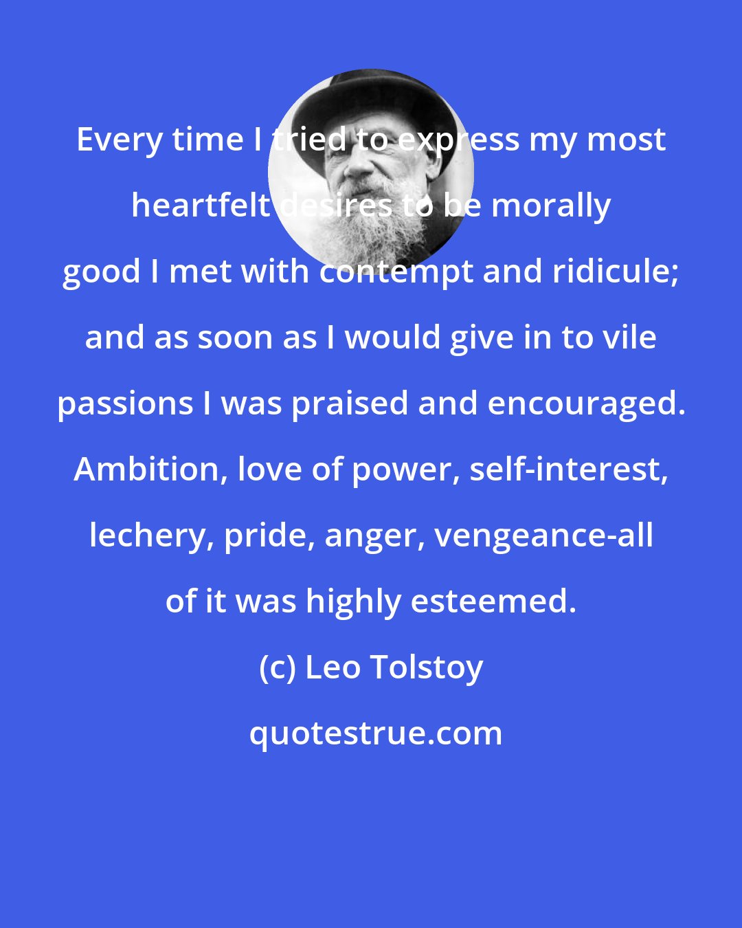 Leo Tolstoy: Every time I tried to express my most heartfelt desires to be morally good I met with contempt and ridicule; and as soon as I would give in to vile passions I was praised and encouraged. Ambition, love of power, self-interest, lechery, pride, anger, vengeance-all of it was highly esteemed.