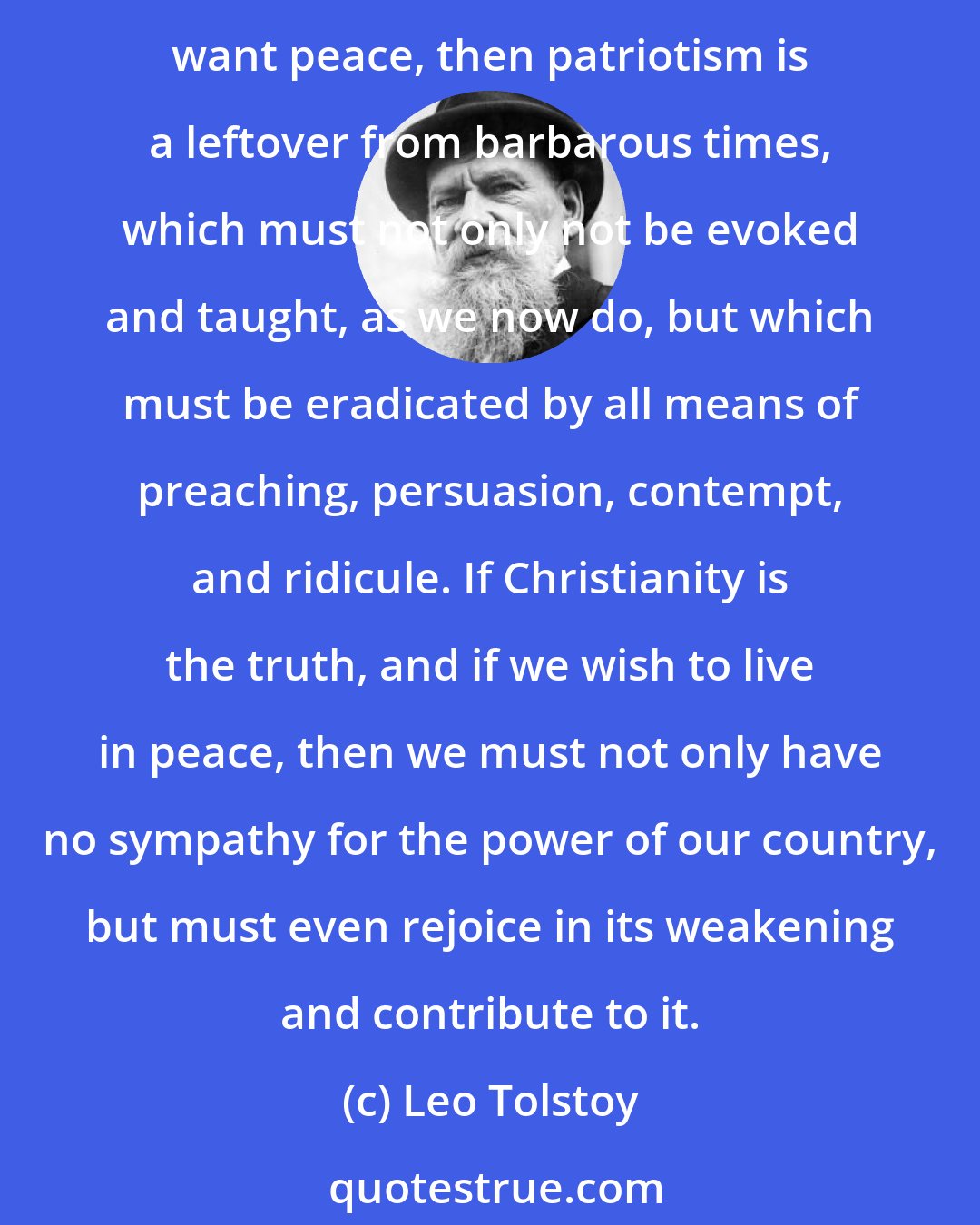 Leo Tolstoy: If patriotism is good, then Christianity, which gives peace, is an idle dream, and the sooner this teaching is eradicated, the better. But if Christianity really gives peace, and if we really want peace, then patriotism is a leftover from barbarous times, which must not only not be evoked and taught, as we now do, but which must be eradicated by all means of preaching, persuasion, contempt, and ridicule. If Christianity is the truth, and if we wish to live in peace, then we must not only have no sympathy for the power of our country, but must even rejoice in its weakening and contribute to it.