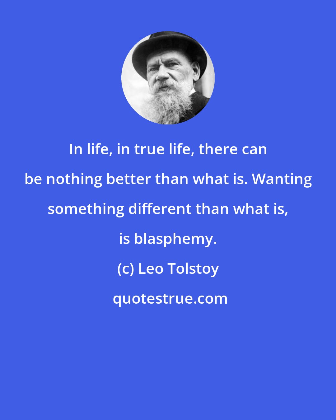 Leo Tolstoy: In life, in true life, there can be nothing better than what is. Wanting something different than what is, is blasphemy.