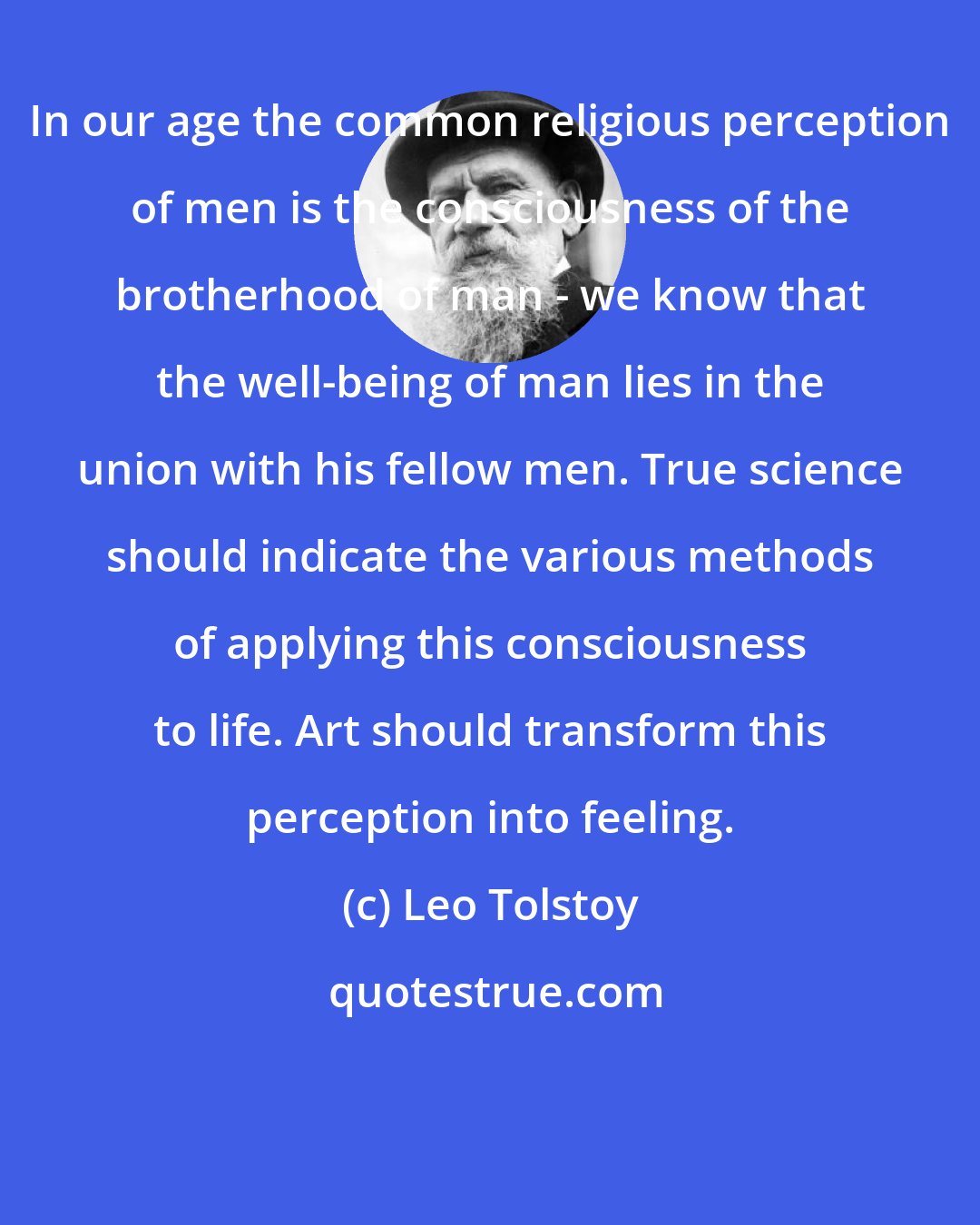 Leo Tolstoy: In our age the common religious perception of men is the consciousness of the brotherhood of man - we know that the well-being of man lies in the union with his fellow men. True science should indicate the various methods of applying this consciousness to life. Art should transform this perception into feeling.
